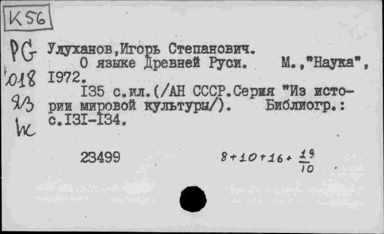 ﻿üfl Улуханов,Игорь Степанович.
‘ v 0 языке Древней Руси. М. ."Наука' Ш 1972.
а 135 с.ил.(/АН СССР.Серия "Из исто-л/5 рии мировой культуры/). Библиогр.:
< , с.131-134.
23499
10